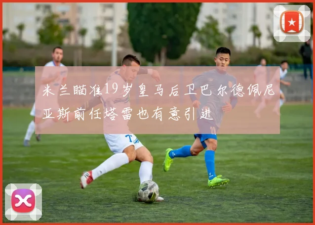 米兰瞄准19岁皇马后卫巴尔德佩尼亚斯前任塔雷也有意引进