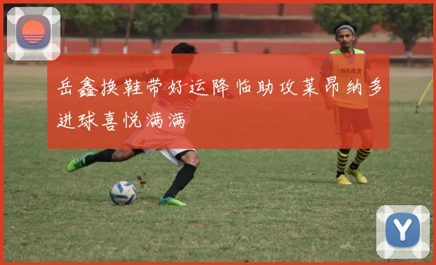 岳鑫换鞋带好运降临助攻莱昂纳多进球喜悦满满