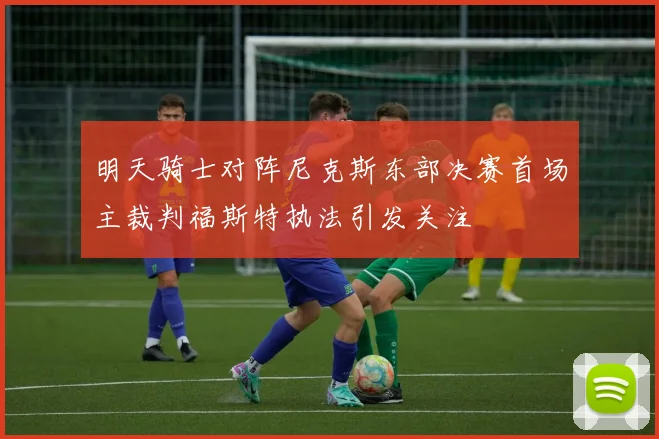 明天骑士对阵尼克斯东部决赛首场主裁判福斯特执法引发关注
