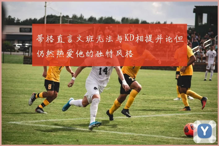 蒂格直言文班无法与KD相提并论但仍然热爱他的独特风格
