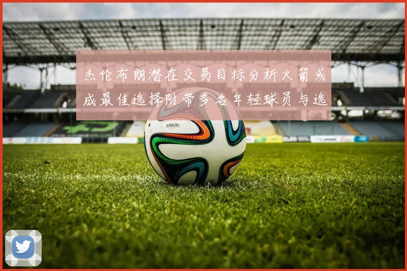 杰伦布朗潜在交易目标分析火箭或成最佳选择附带多名年轻球员与选秀权