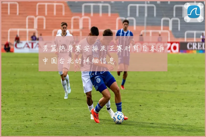 男篮热身赛安排及正赛对阵日本和中国台北的详细信息