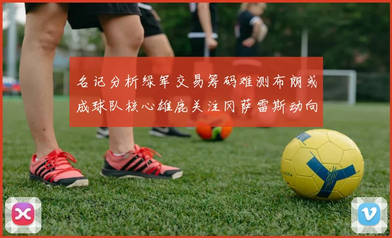 名记分析绿军交易筹码难测布朗或成球队核心雄鹿关注冈萨雷斯动向