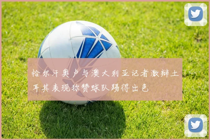 恰尔汗奥卢与澳大利亚记者激辩土耳其表现称赞球队踢得出色
