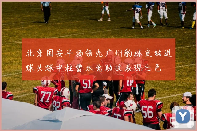 北京国安半场领先广州豹林良铭进球头球中柱曹永竞助攻表现出色