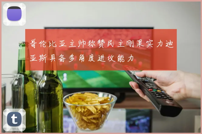 哥伦比亚主帅称赞民主刚果实力迪亚斯具备多角度进攻能力