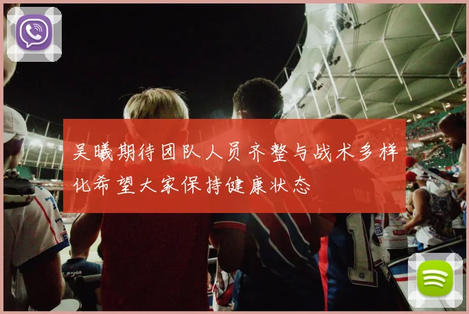 吴曦期待团队人员齐整与战术多样化希望大家保持健康状态
