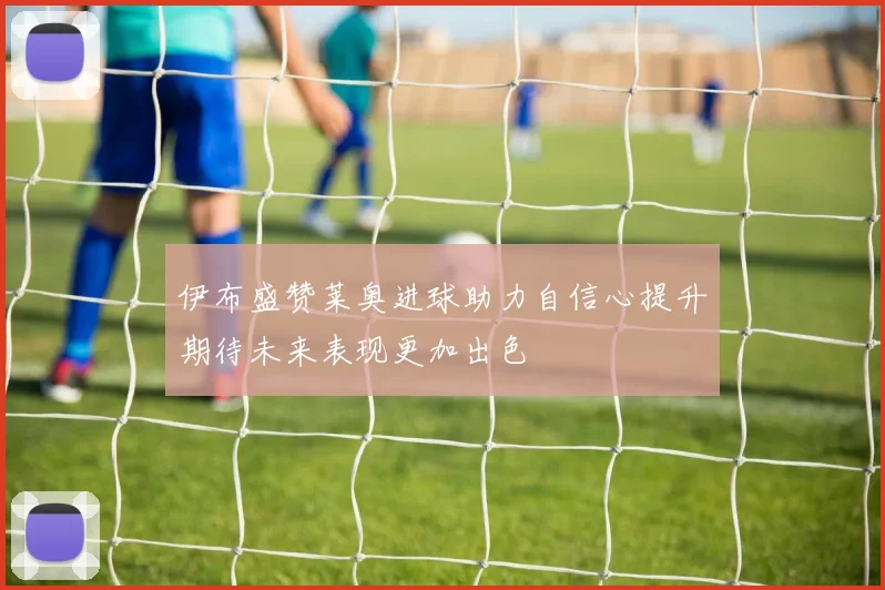 伊布盛赞莱奥进球助力自信心提升期待未来表现更加出色