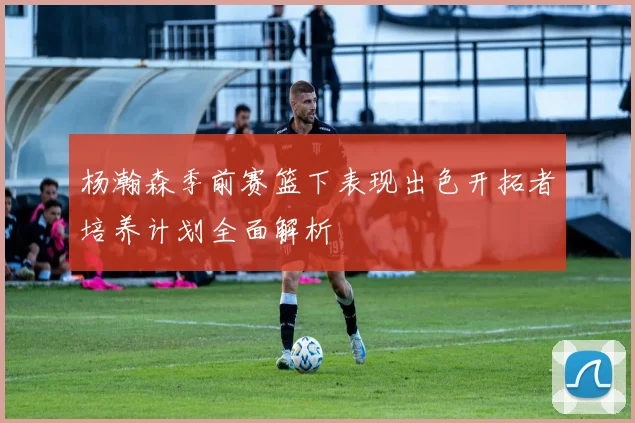 杨瀚森季前赛篮下表现出色开拓者培养计划全面解析