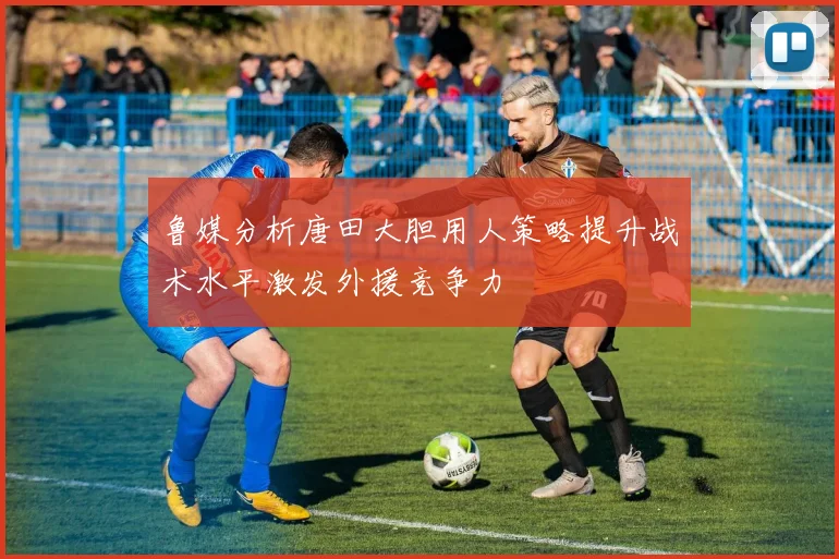 鲁媒分析唐田大胆用人策略提升战术水平激发外援竞争力