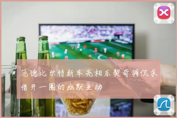 范德比尔特新车亮相东契奇调侃求借开一圈的幽默互动