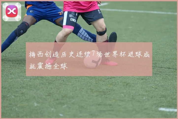 梅西创造历史连续7场世界杯进球成就震撼全球