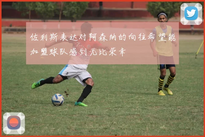 佐利斯表达对阿森纳的向往希望能加盟球队感到无比荣幸