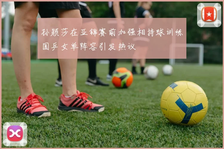 孙颖莎在亚锦赛前加强相持球训练国乒女单阵容引发热议