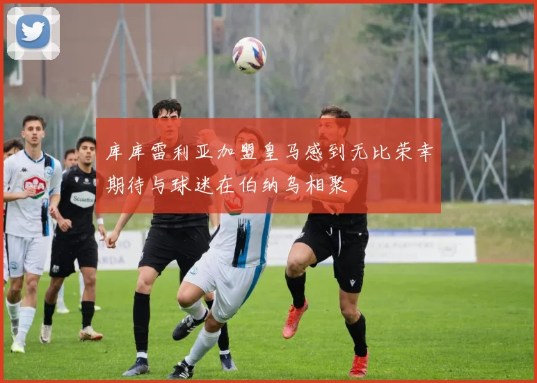 库库雷利亚加盟皇马感到无比荣幸期待与球迷在伯纳乌相聚