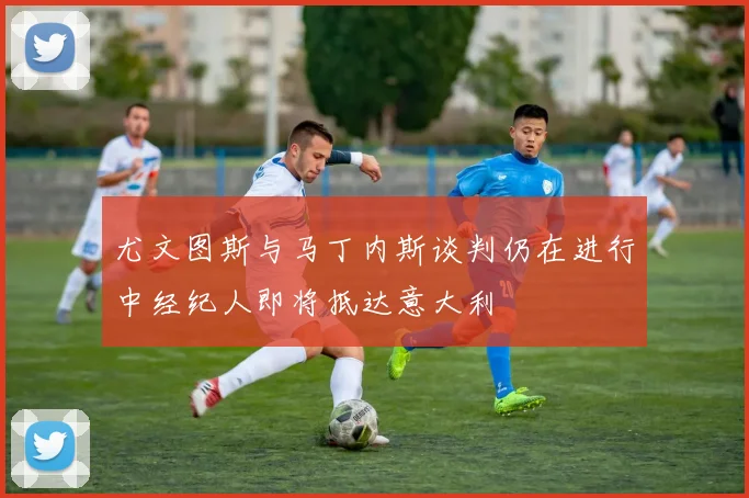尤文图斯与马丁内斯谈判仍在进行中经纪人即将抵达意大利