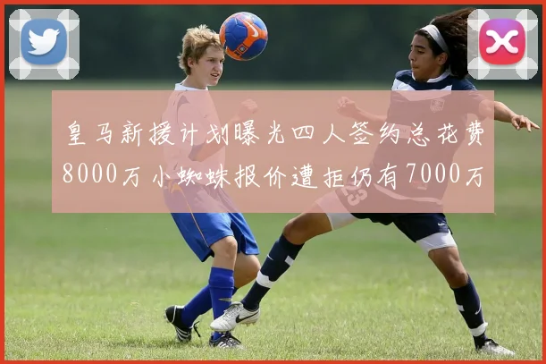 皇马新援计划曝光四人签约总花费8000万小蜘蛛报价遭拒仍有7000万预算