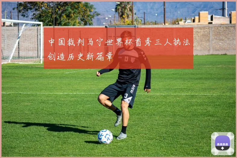 中国裁判马宁世界杯首秀三人执法创造历史新篇章