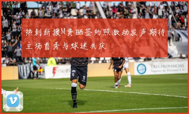 热刺新援M费晒签约照激动发声期待主场首秀与球迷共庆