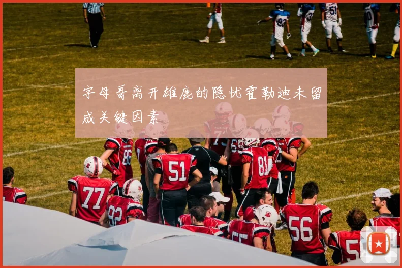 字母哥离开雄鹿的隐忧霍勒迪未留成关键因素