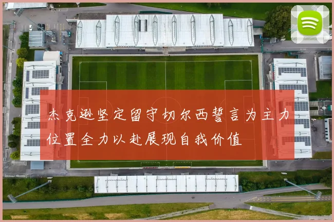 杰克逊坚定留守切尔西誓言为主力位置全力以赴展现自我价值