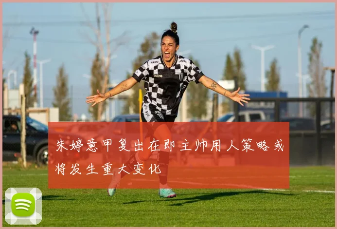 朱婷意甲复出在即主帅用人策略或将发生重大变化